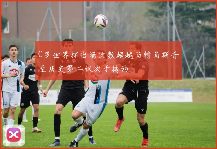 C罗世界杯出场次数超越马特乌斯升至历史第二仅次于梅西
