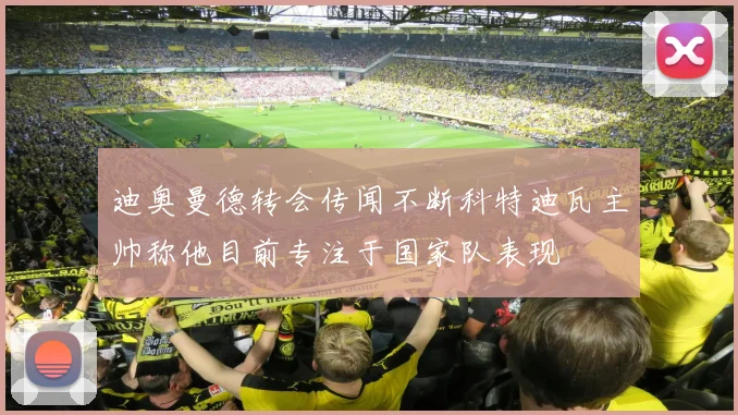 迪奥曼德转会传闻不断科特迪瓦主帅称他目前专注于国家队表现