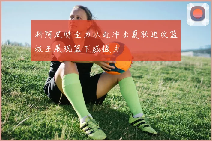 科阿皮特全力以赴冲击夏联进攻篮板王展现篮下威慑力