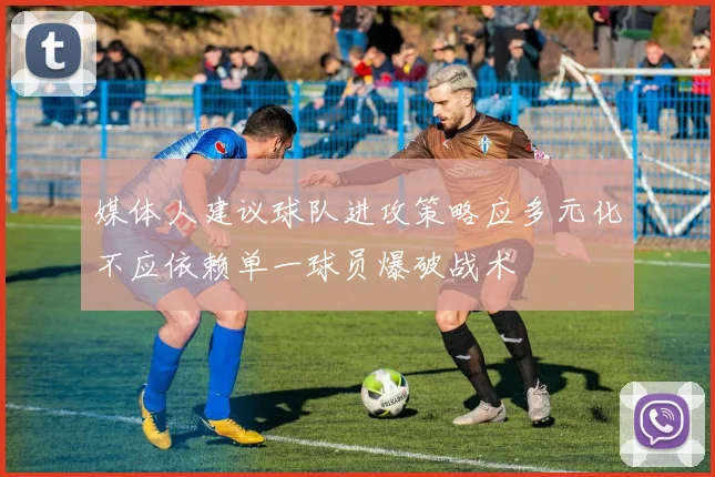 媒体人建议球队进攻策略应多元化不应依赖单一球员爆破战术