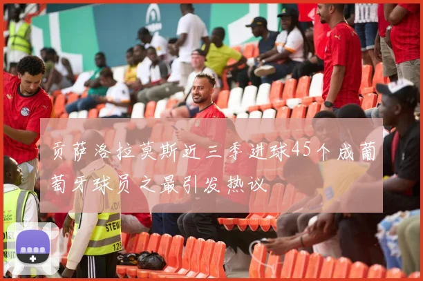 贡萨洛拉莫斯近三季进球45个成葡萄牙球员之最引发热议