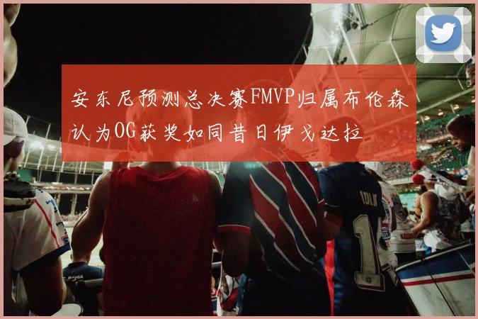安东尼预测总决赛FMVP归属布伦森认为OG获奖如同昔日伊戈达拉