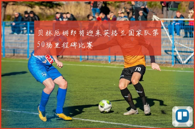 贝林厄姆即将迎来英格兰国家队第50场里程碑比赛